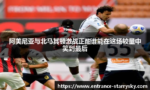 阿美尼亚与北马其顿激战正酣谁能在这场较量中笑到最后