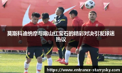 莫斯科迪纳摩与喀山红宝石的精彩对决引发球迷热议